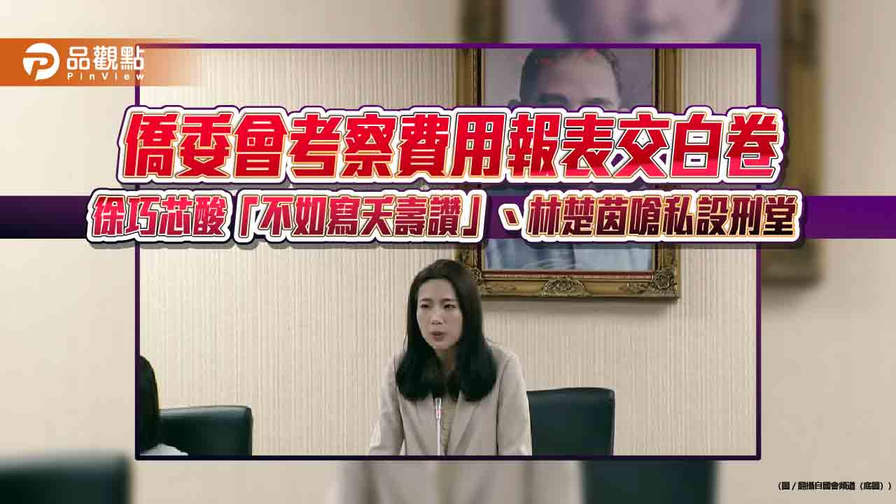 僑委會考察費用報表交白卷 徐巧芯酸「不如寫夭壽讚」、林楚茵嗆私設刑堂